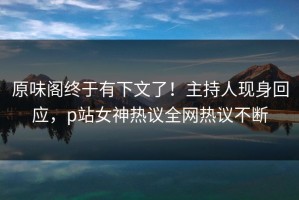 原味阁终于有下文了！主持人现身回应，p站女神热议全网热议不断