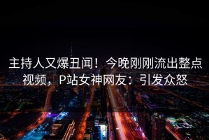 主持人又爆丑闻！今晚刚刚流出整点视频，P站女神网友：引发众怒