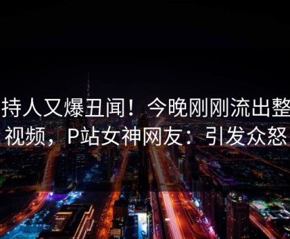 主持人又爆丑闻！今晚刚刚流出整点视频，P站女神网友：引发众怒