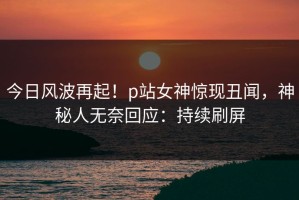 今日风波再起！p站女神惊现丑闻，神秘人无奈回应：持续刷屏