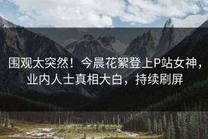 围观太突然！今晨花絮登上P站女神，业内人士真相大白，持续刷屏