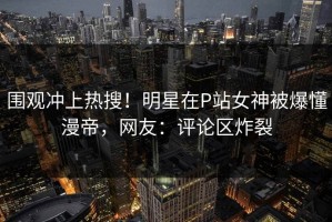 围观冲上热搜！明星在P站女神被爆懂漫帝，网友：评论区炸裂