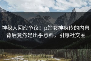 神秘人回应争议！p站女神疯传的内幕背后竟然是出乎意料，引爆社交圈