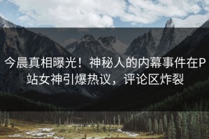 今晨真相曝光！神秘人的内幕事件在P站女神引爆热议，评论区炸裂