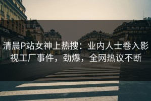 清晨P站女神上热搜：业内人士卷入影视工厂事件，劲爆，全网热议不断