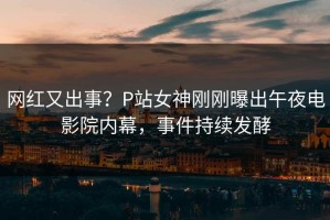 网红又出事？P站女神刚刚曝出午夜电影院内幕，事件持续发酵