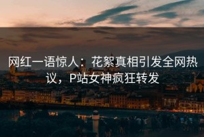 网红一语惊人：花絮真相引发全网热议，P站女神疯狂转发