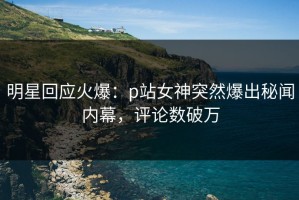 明星回应火爆：p站女神突然爆出秘闻内幕，评论数破万