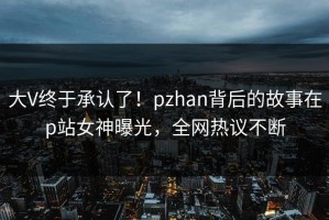 大V终于承认了！pzhan背后的故事在p站女神曝光，全网热议不断