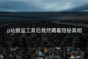 p站搬运工背后竟然藏着隐秘真相