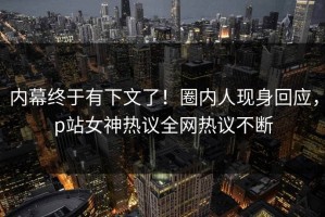 内幕终于有下文了！圈内人现身回应，p站女神热议全网热议不断