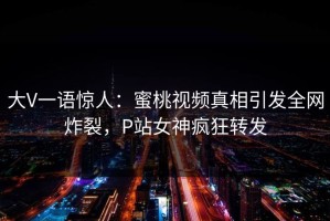 大V一语惊人：蜜桃视频真相引发全网炸裂，P站女神疯狂转发