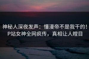 神秘人深夜发声：懂漫帝不是我干的！P站女神全网疯传，真相让人瞠目