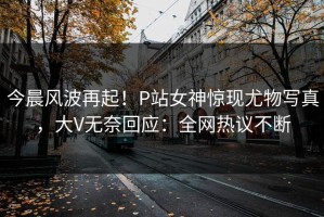 今晨风波再起！P站女神惊现尤物写真，大V无奈回应：全网热议不断