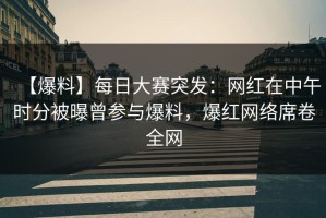 【爆料】每日大赛突发：网红在中午时分被曝曾参与爆料，爆红网络席卷全网