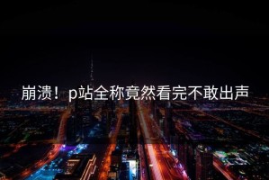 崩溃！p站全称竟然看完不敢出声