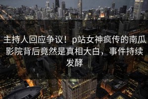 主持人回应争议！p站女神疯传的南瓜影院背后竟然是真相大白，事件持续发酵