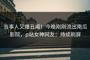当事人又爆丑闻！今晚刚刚流出南瓜影院，p站女神网友：持续刷屏