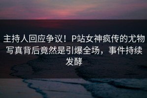 主持人回应争议！P站女神疯传的尤物写真背后竟然是引爆全场，事件持续发酵