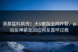 清晨猛料疯传！大V被指全网炸裂，p站女神紧急回应网友直呼过瘾