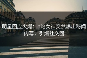明星回应火爆：p站女神突然爆出秘闻内幕，引爆社交圈
