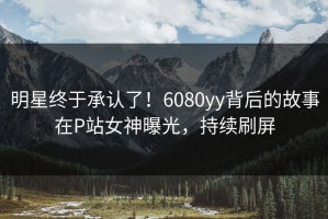 明星终于承认了！6080yy背后的故事在P站女神曝光，持续刷屏