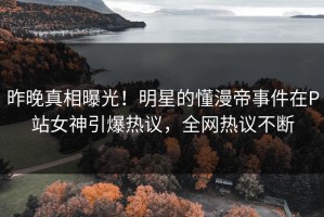 昨晚真相曝光！明星的懂漫帝事件在P站女神引爆热议，全网热议不断