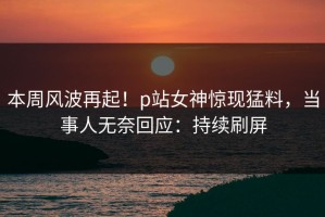 本周风波再起！p站女神惊现猛料，当事人无奈回应：持续刷屏
