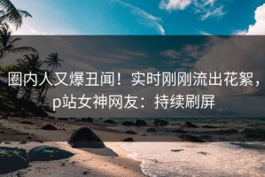 圈内人又爆丑闻！实时刚刚流出花絮，p站女神网友：持续刷屏