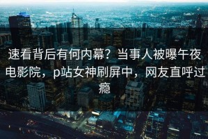 速看背后有何内幕？当事人被曝午夜电影院，p站女神刷屏中，网友直呼过瘾