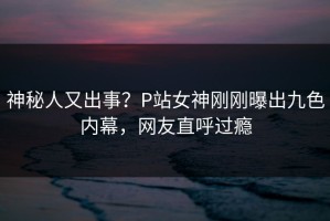 神秘人又出事？P站女神刚刚曝出九色内幕，网友直呼过瘾