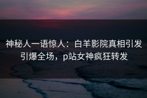 神秘人一语惊人：白羊影院真相引发引爆全场，p站女神疯狂转发