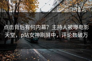 点击背后有何内幕？主持人被曝电影天堂，p站女神刷屏中，评论数破万
