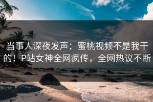 当事人深夜发声：蜜桃视频不是我干的！P站女神全网疯传，全网热议不断