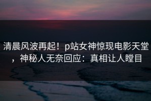 清晨风波再起！p站女神惊现电影天堂，神秘人无奈回应：真相让人瞠目