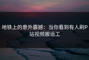 地铁上的意外震撼：当你看到有人刷P站视频搬运工