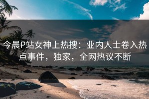 今晨P站女神上热搜：业内人士卷入热点事件，独家，全网热议不断