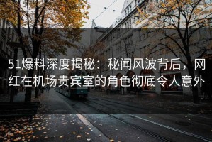 51爆料深度揭秘：秘闻风波背后，网红在机场贵宾室的角色彻底令人意外