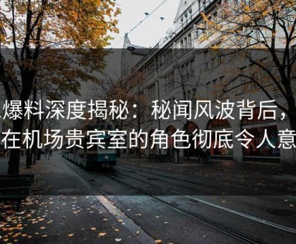 51爆料深度揭秘：秘闻风波背后，网红在机场贵宾室的角色彻底令人意外