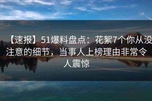 【速报】51爆料盘点：花絮7个你从没注意的细节，当事人上榜理由非常令人震惊