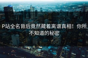 P站全名背后竟然藏着离谱真相！你所不知道的秘密