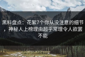 黑料盘点：花絮7个你从没注意的细节，神秘人上榜理由超乎常理令人欲罢不能