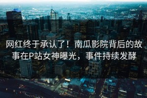 网红终于承认了！南瓜影院背后的故事在P站女神曝光，事件持续发酵