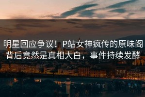 明星回应争议！P站女神疯传的原味阁背后竟然是真相大白，事件持续发酵