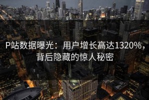 P站数据曝光：用户增长高达1320%，背后隐藏的惊人秘密