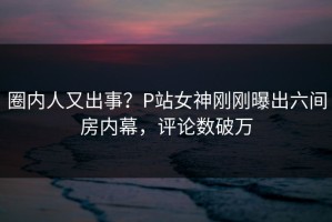 圈内人又出事？P站女神刚刚曝出六间房内幕，评论数破万