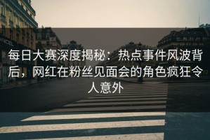 每日大赛深度揭秘：热点事件风波背后，网红在粉丝见面会的角色疯狂令人意外
