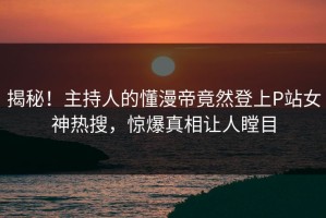 揭秘！主持人的懂漫帝竟然登上P站女神热搜，惊爆真相让人瞠目