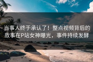 当事人终于承认了！整点视频背后的故事在P站女神曝光，事件持续发酵