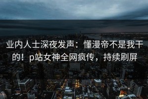 业内人士深夜发声：懂漫帝不是我干的！p站女神全网疯传，持续刷屏